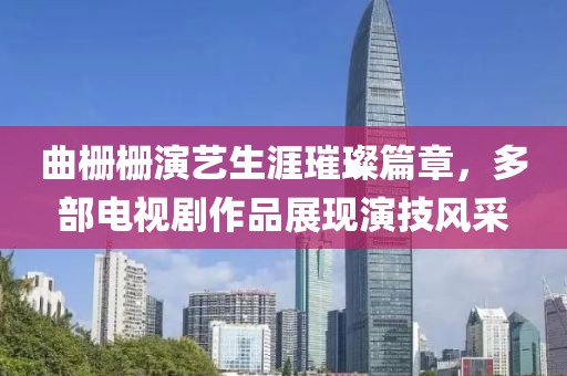 曲栅栅演艺生涯璀璨篇章，多部电视剧作品展现演技风采