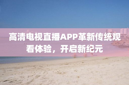 高清电视直播APP革新传统观看体验，开启新纪元