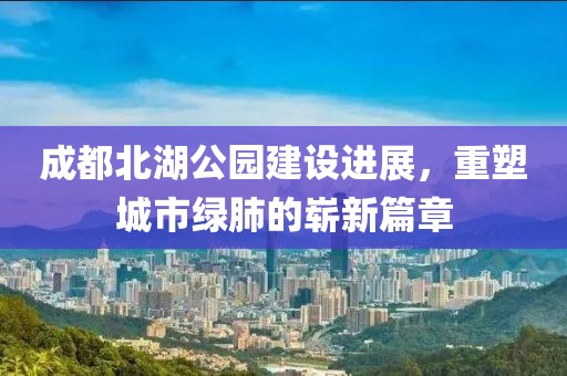 成都北湖公园建设进展，重塑城市绿肺的崭新篇章