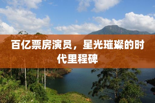 百亿票房演员，星光璀璨的时代里程碑