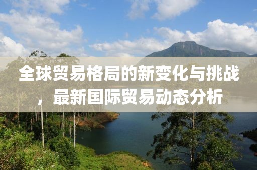 全球贸易格局的新变化与挑战，最新国际贸易动态分析