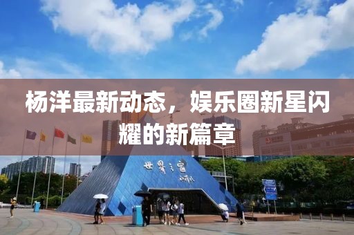 杨洋最新动态，娱乐圈新星闪耀的新篇章