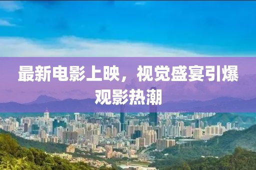 最新电影上映，视觉盛宴引爆观影热潮
