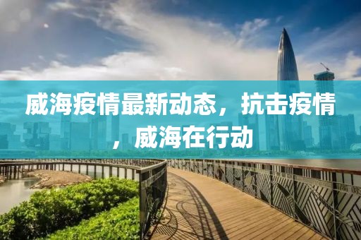 威海疫情最新动态，抗击疫情，威海在行动