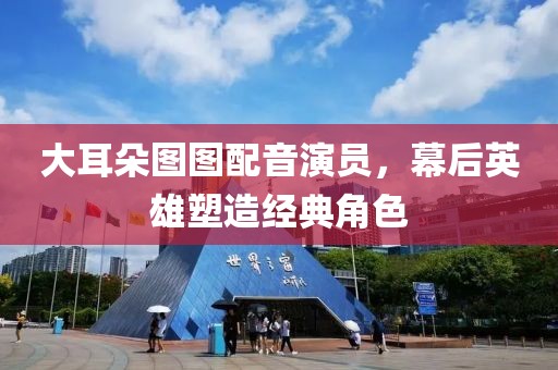 大耳朵图图配音演员，幕后英雄塑造经典角色