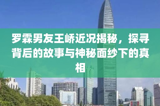 罗霖男友王峤近况揭秘，探寻背后的故事与神秘面纱下的真相