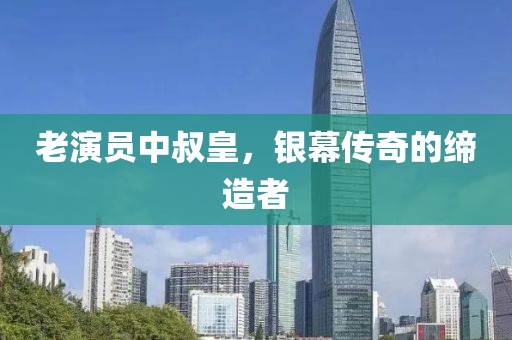 老演员中叔皇，银幕传奇的缔造者