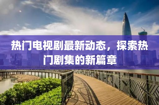 热门电视剧最新动态，探索热门剧集的新篇章