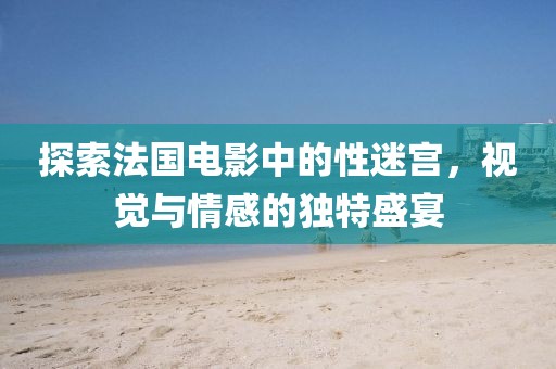 探索法国电影中的性迷宫，视觉与情感的独特盛宴