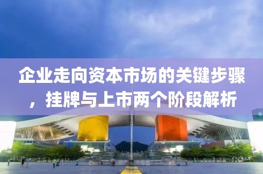 企业走向资本市场的关键步骤，挂牌与上市两个阶段解析