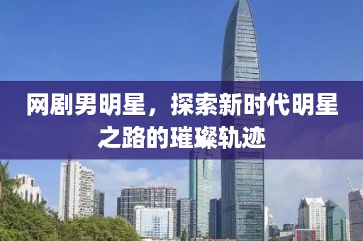 网剧男明星，探索新时代明星之路的璀璨轨迹