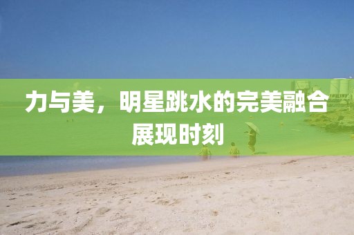 力与美，明星跳水的完美融合展现时刻