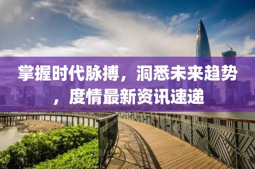 掌握时代脉搏，洞悉未来趋势，度情最新资讯速递
