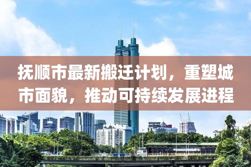 抚顺市最新搬迁计划，重塑城市面貌，推动可持续发展进程