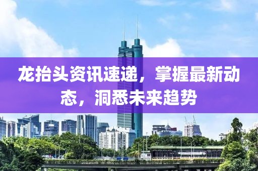 龙抬头资讯速递，掌握最新动态，洞悉未来趋势