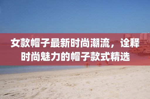 女款帽子最新时尚潮流，诠释时尚魅力的帽子款式精选