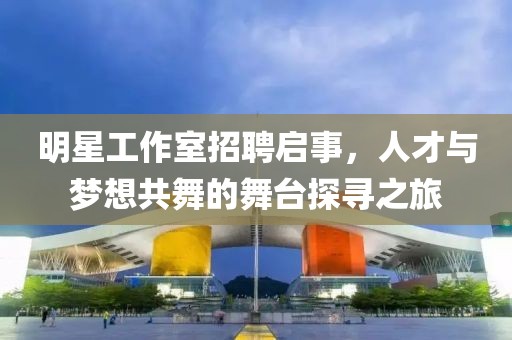 明星工作室招聘启事，人才与梦想共舞的舞台探寻之旅