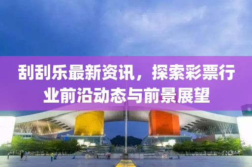 刮刮乐最新资讯，探索彩票行业前沿动态与前景展望