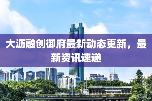 大沥融创御府最新动态更新，最新资讯速递