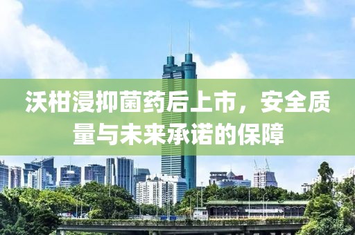 沃柑浸抑菌药后上市，安全质量与未来承诺的保障