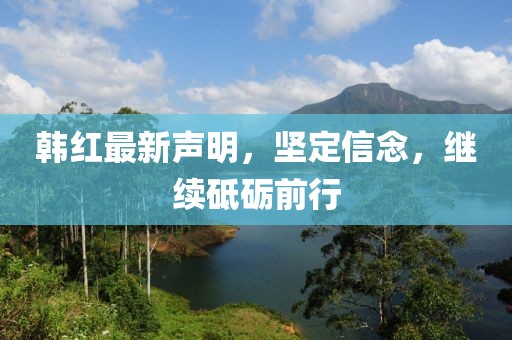 韩红最新声明，坚定信念，继续砥砺前行