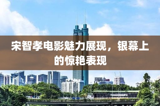 宋智孝电影魅力展现，银幕上的惊艳表现