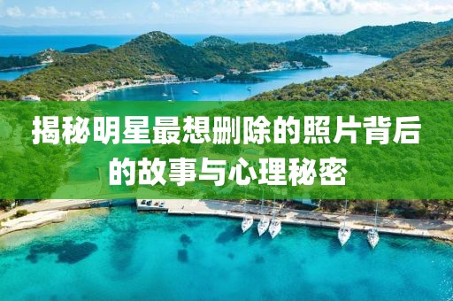 揭秘明星最想删除的照片背后的故事与心理秘密