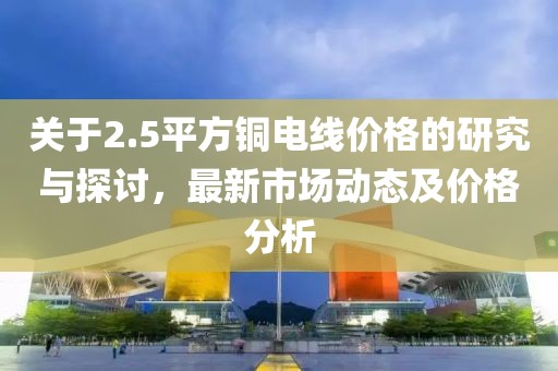关于2.5平方铜电线价格的研究与探讨，最新市场动态及价格分析