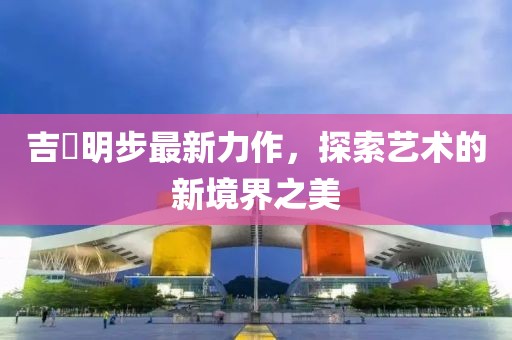 吉沢明步最新力作，探索艺术的新境界之美