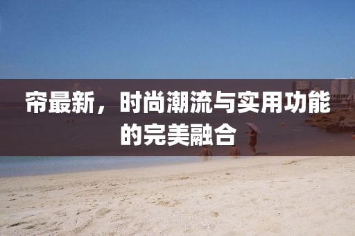 帘最新，时尚潮流与实用功能的完美融合