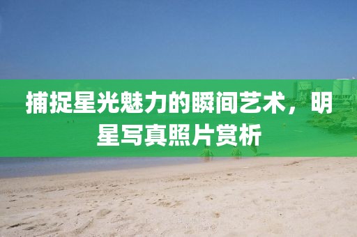 捕捉星光魅力的瞬间艺术，明星写真照片赏析