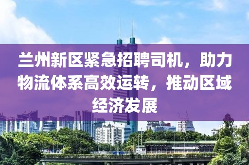 兰州新区紧急招聘司机，助力物流体系高效运转，推动区域经济发展