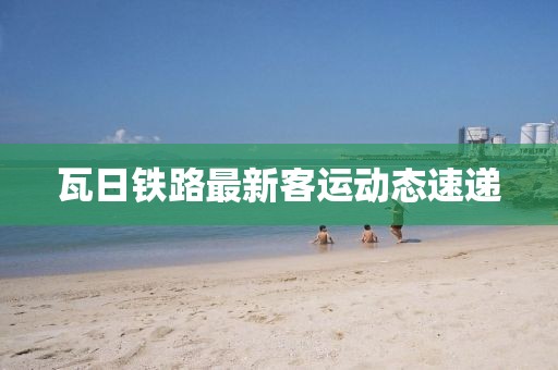 瓦日铁路最新客运动态速递