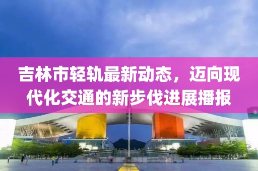 吉林市轻轨最新动态，迈向现代化交通的新步伐进展播报