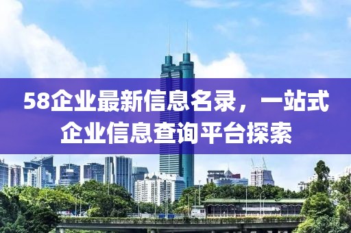 58企业最新信息名录，一站式企业信息查询平台探索