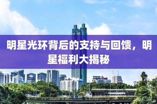 明星光环背后的支持与回馈，明星福利大揭秘