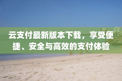 云支付最新版本下载，享受便捷、安全与高效的支付体验