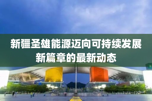 新疆圣雄能源迈向可持续发展新篇章的最新动态