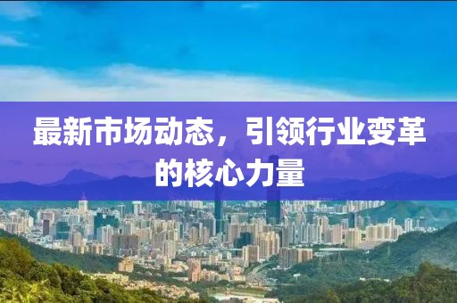 最新市场动态，引领行业变革的核心力量