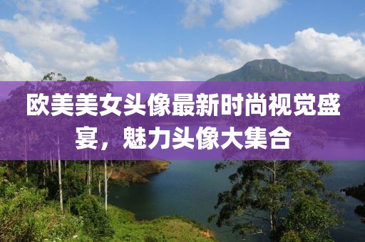欧美美女头像最新时尚视觉盛宴，魅力头像大集合