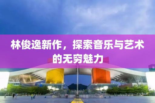 林俊逸新作，探索音乐与艺术的无穷魅力