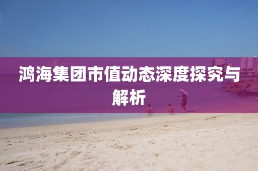 鸿海集团市值动态深度探究与解析
