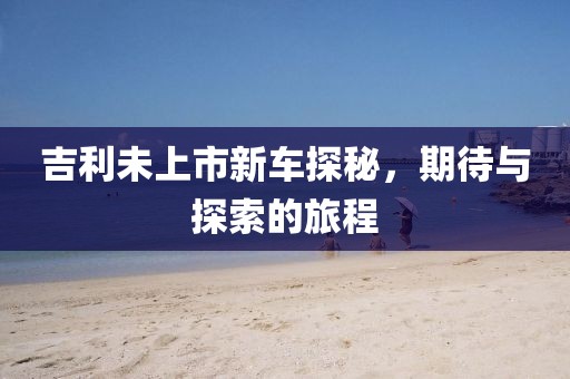 吉利未上市新车探秘，期待与探索的旅程