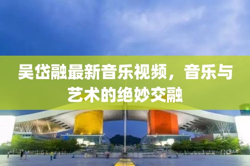 吴岱融最新音乐视频，音乐与艺术的绝妙交融