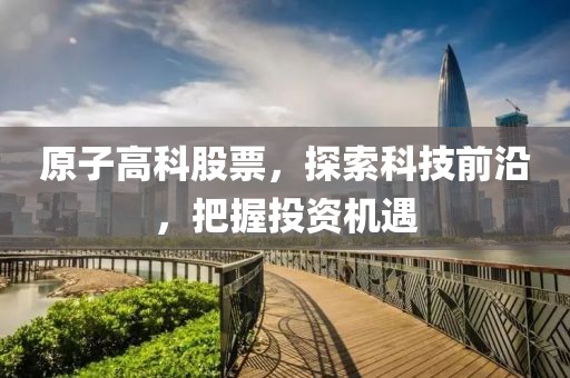 原子高科股票，探索科技前沿，把握投资机遇