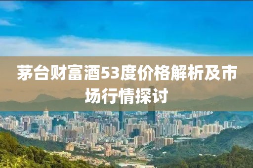 茅台财富酒53度价格解析及市场行情探讨