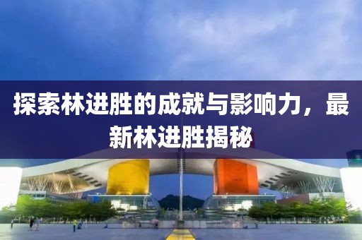 探索林进胜的成就与影响力，最新林进胜揭秘