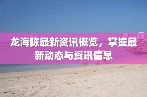 龙海陈最新资讯概览，掌握最新动态与资讯信息