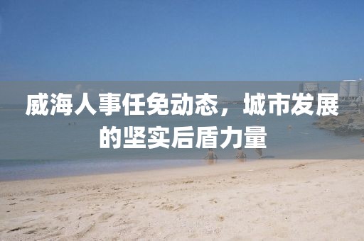 威海人事任免动态，城市发展的坚实后盾力量