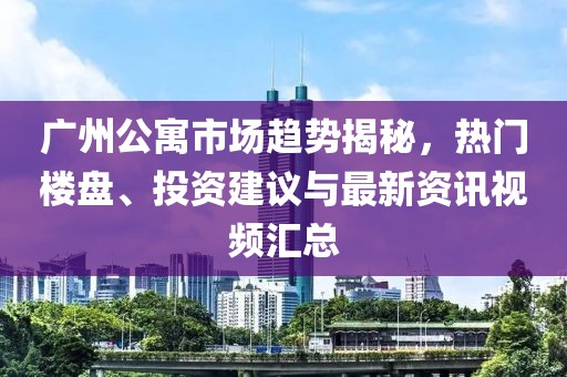 广州公寓市场趋势揭秘，热门楼盘、投资建议与最新资讯视频汇总
